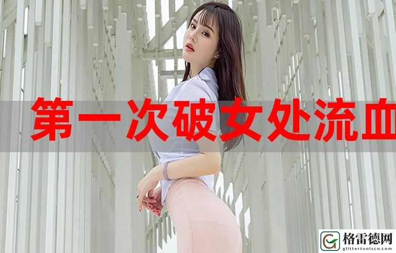 关于“第一次处破女18分钟好痛”的真实体验与感受