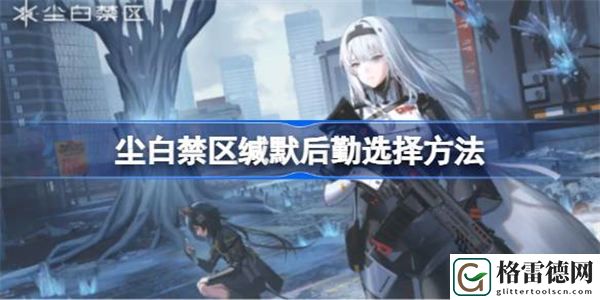 尘白禁区缄默后勤怎么选择 尘白禁区缄默后勤选择方法