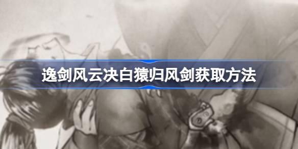 逸剑风云决白猿归风剑如何获取-逸剑风云决白猿归风剑获得方法 一起组队冒险会更有乐趣