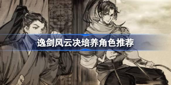 逸剑风云决谁值得培养-逸剑风云决培养角色推荐 游戏内剧情深度解析与探索